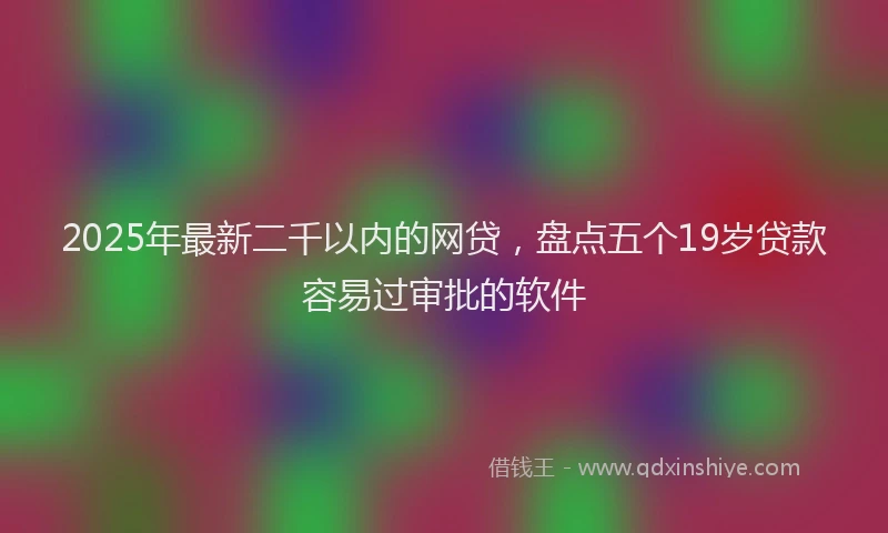 2025年最新二千以内的网贷，盘点五个19岁贷款容易过审批的软件