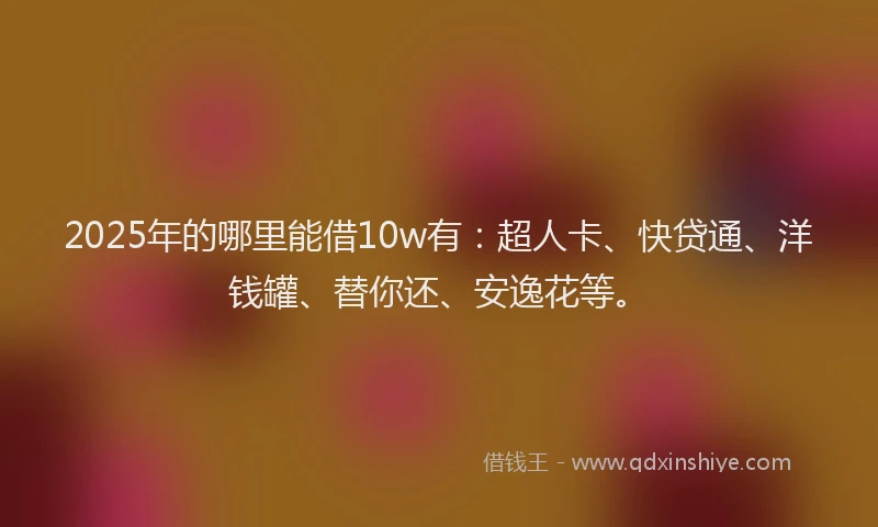 2025年的哪里能借10w有：超人卡、快贷通、洋钱罐、替你还、安逸花等。