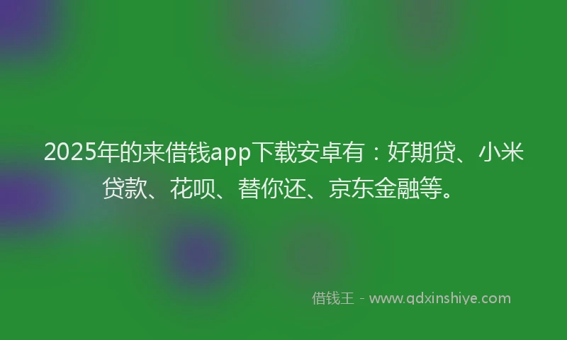2025年的来借钱app下载安卓有：好期贷、小米贷款、花呗、替你还、京东金融等。