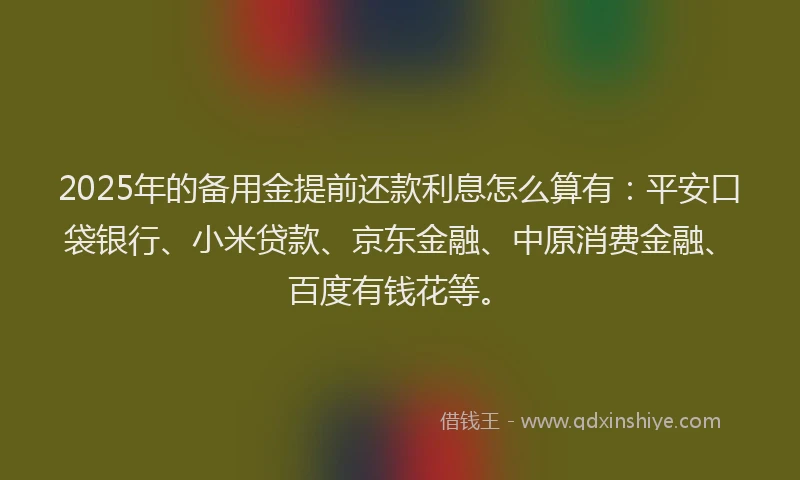2025年的备用金提前还款利息怎么算有：平安口袋银行、小米贷款、京东金融、中原消费金融、百度有钱花等。