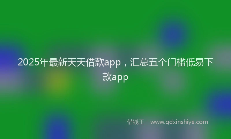 2025年最新天天借款app，汇总五个门槛低易下款app