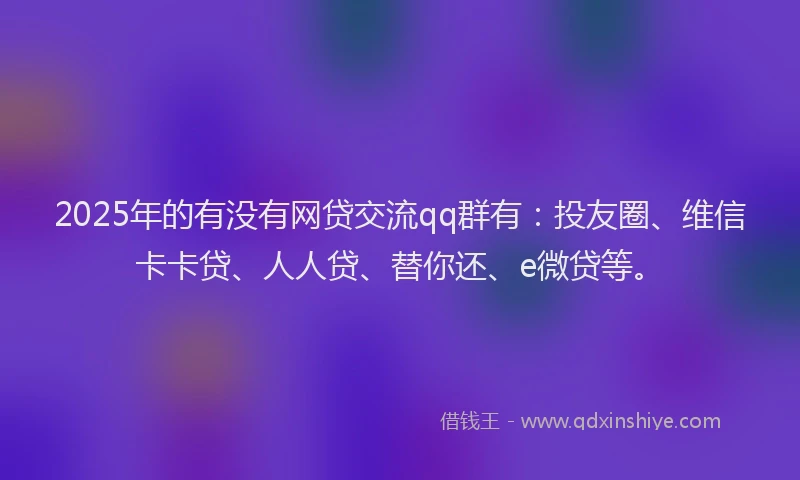2025年的有没有网贷交流qq群有：投友圈、维信卡卡贷、人人贷、替你还、e微贷等。