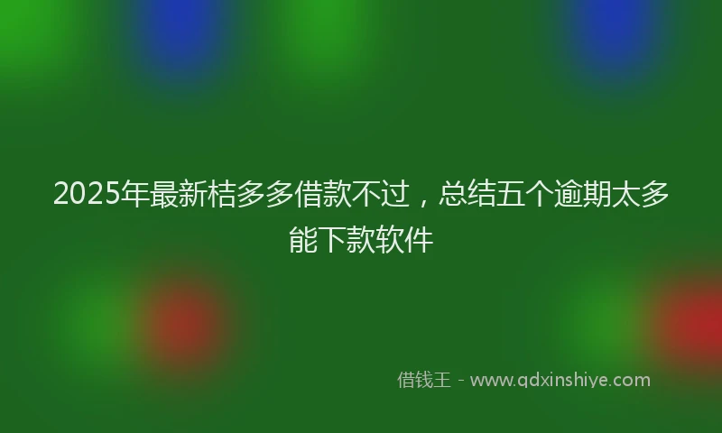 2025年最新桔多多借款不过，总结五个逾期太多能下款软件