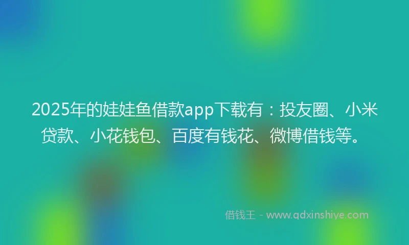 2025年的娃娃鱼借款app下载有：投友圈、小米贷款、小花钱包、百度有钱花、微博借钱等。