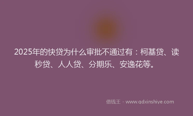 2025年的快贷为什么审批不通过有：柯基贷、读秒贷、人人贷、分期乐、安逸花等。