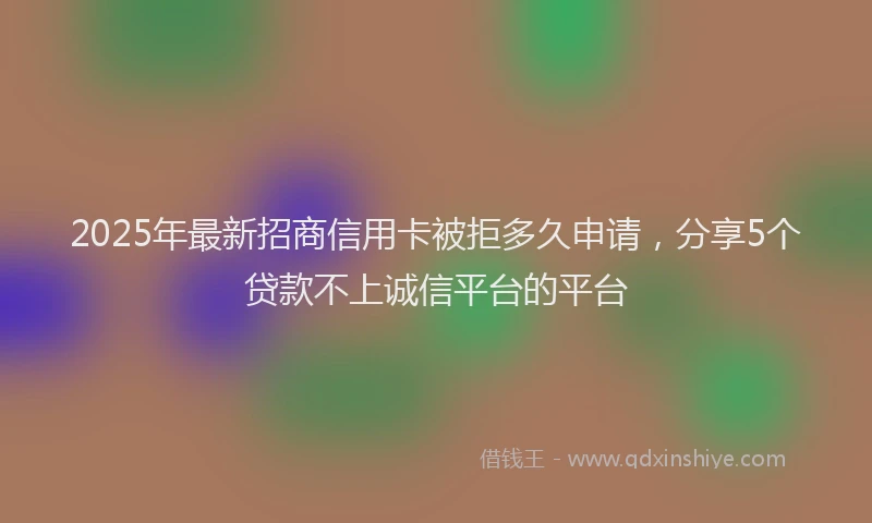 2025年最新招商信用卡被拒多久申请，分享5个贷款不上诚信平台的平台