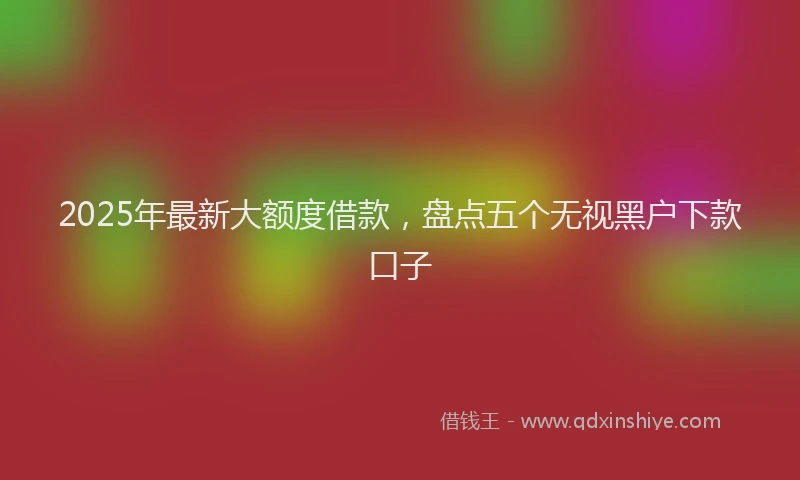 2025年最新大额度借款，盘点五个无视黑户下款口子