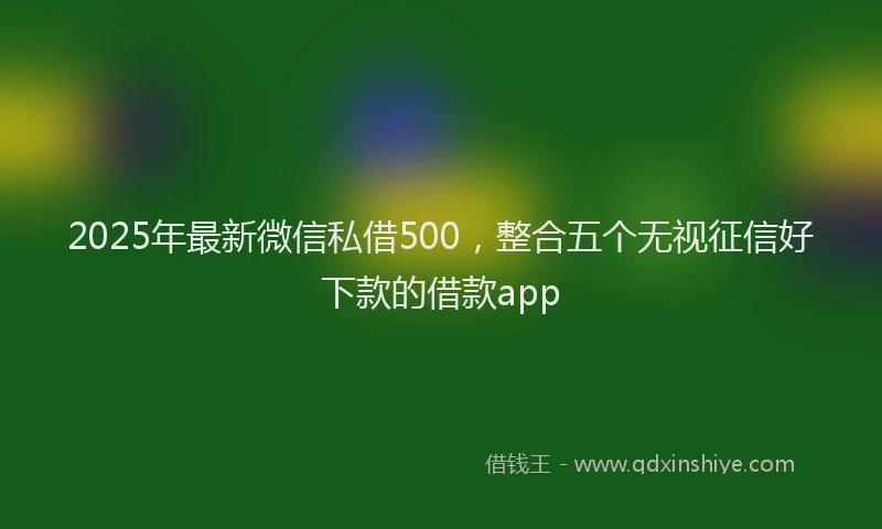 2025年最新微信私借500，整合五个无视征信好下款的借款app