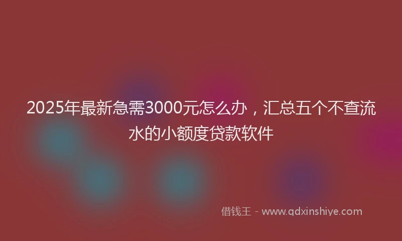 2025年最新急需3000元怎么办，汇总五个不查流水的小额度贷款软件