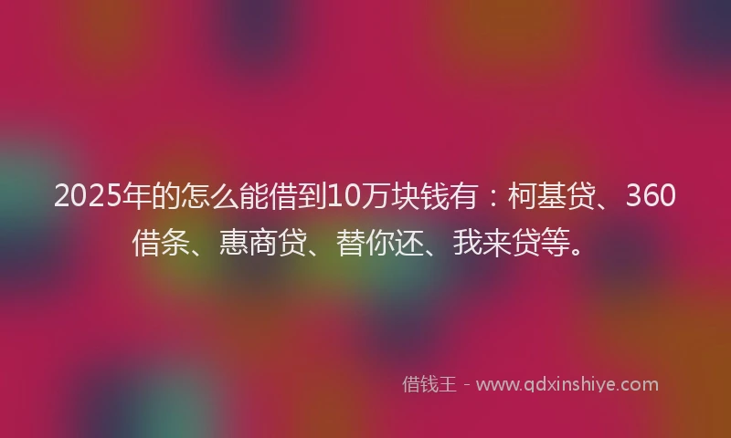 2025年的怎么能借到10万块钱有：柯基贷、360借条、惠商贷、替你还、我来贷等。