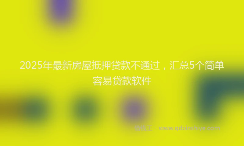 2025年最新房屋抵押贷款不通过，汇总5个简单容易贷款软件