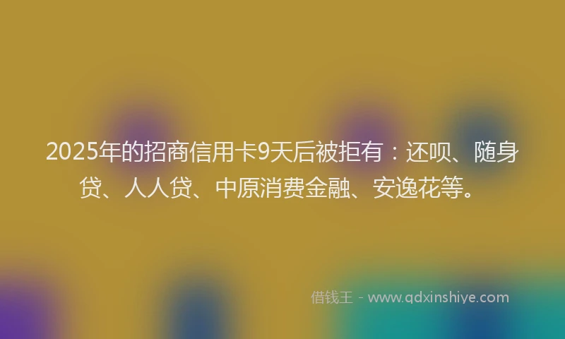 2025年的招商信用卡9天后被拒有：还呗、随身贷、人人贷、中原消费金融、安逸花等。