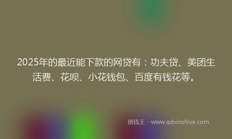 2025年的最近能下款的网贷有：功夫贷、美团生活费、花呗、小花钱包、百度有钱花等。