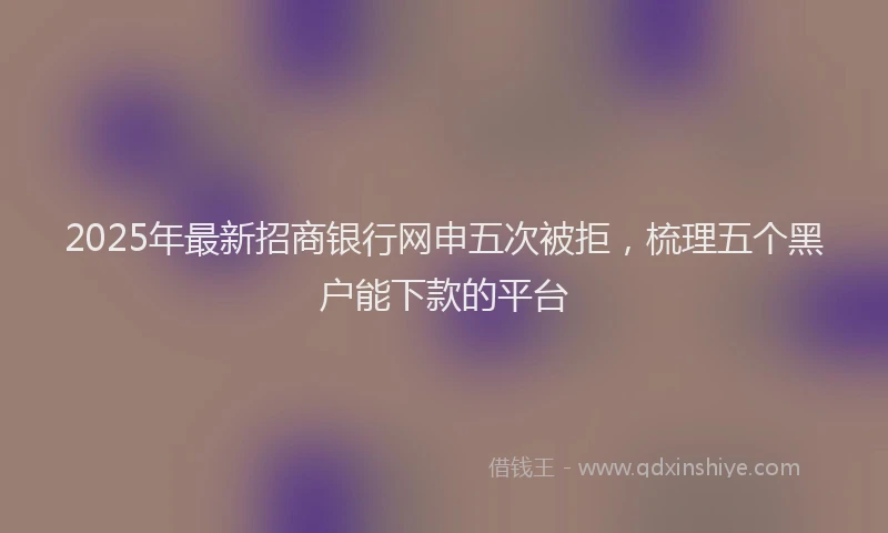 2025年最新招商银行网申五次被拒，梳理五个黑户能下款的平台