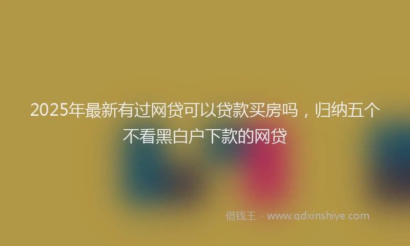 2025年最新有过网贷可以贷款买房吗，归纳五个不看黑白户下款的网贷