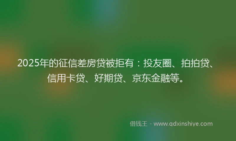 2025年的征信差房贷被拒有：投友圈、拍拍贷、信用卡贷、好期贷、京东金融等。