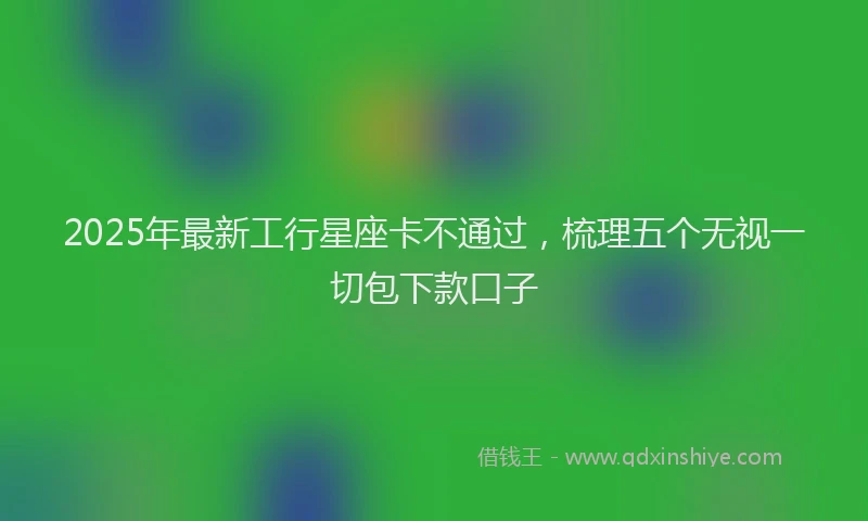 2025年最新工行星座卡不通过，梳理五个无视一切包下款口子