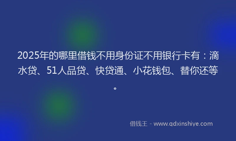2025年的哪里借钱不用身份证不用银行卡有：滴水贷、51人品贷、快贷通、小花钱包、替你还等。