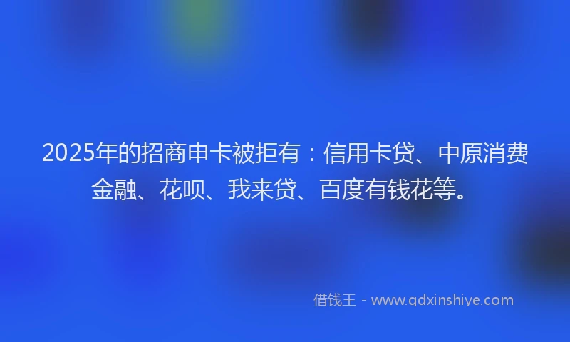 2025年的招商申卡被拒有：信用卡贷、中原消费金融、花呗、我来贷、百度有钱花等。