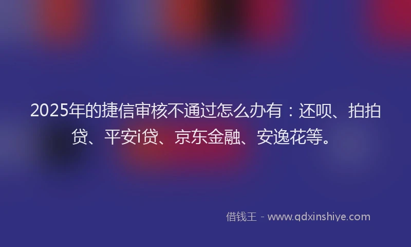 2025年的捷信审核不通过怎么办有：还呗、拍拍贷、平安i贷、京东金融、安逸花等。