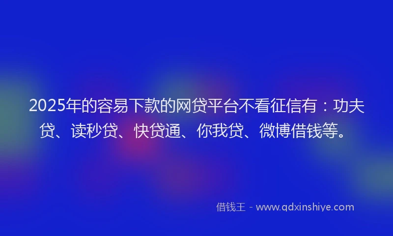 2025年的容易下款的网贷平台不看征信有：功夫贷、读秒贷、快贷通、你我贷、微博借钱等。