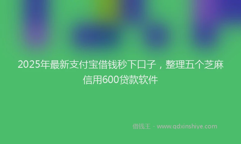 2025年最新支付宝借钱秒下口子，整理五个芝麻信用600贷款软件