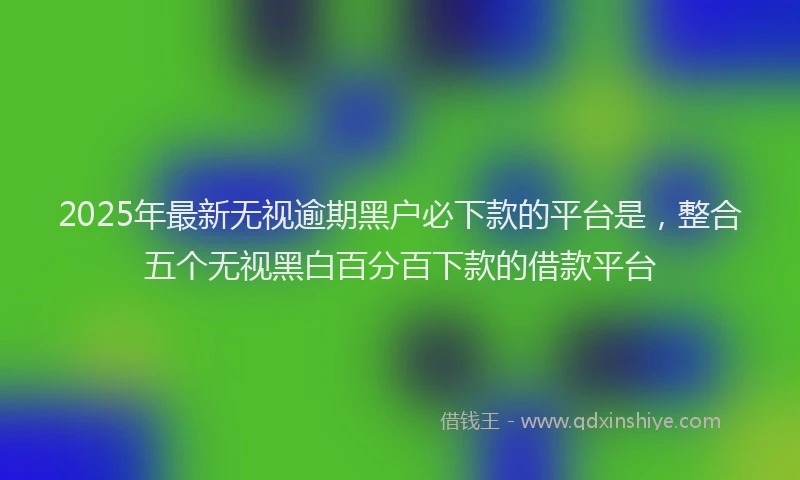 2025年最新无视逾期黑户必下款的平台是，整合五个无视黑白百分百下款的借款平台
