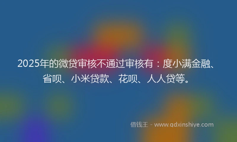 2025年的微贷审核不通过审核有：度小满金融、省呗、小米贷款、花呗、人人贷等。