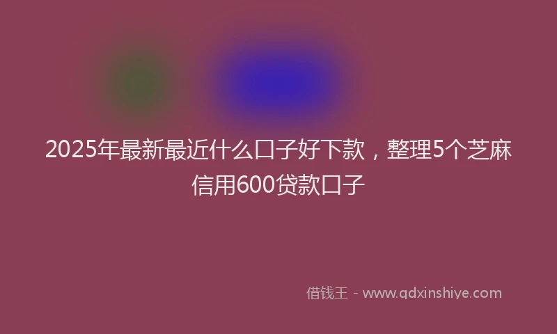 2025年最新最近什么口子好下款，整理5个芝麻信用600贷款口子