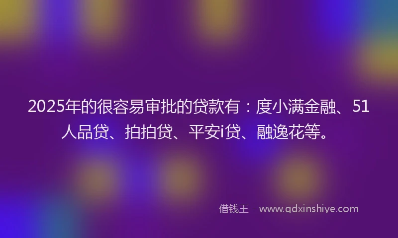 2025年的很容易审批的贷款有：度小满金融、51人品贷、拍拍贷、平安i贷、融逸花等。