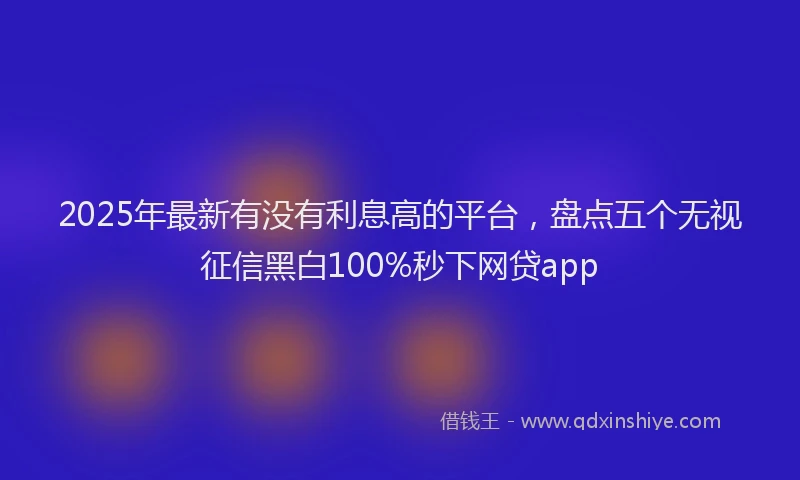 2025年最新有没有利息高的平台，盘点五个无视征信黑白100%秒下网贷app