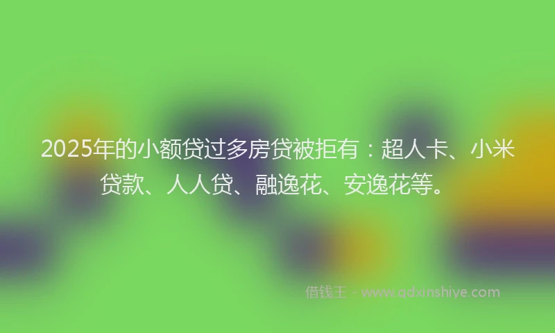 2025年的小额贷过多房贷被拒有：超人卡、小米贷款、人人贷、融逸花、安逸花等。