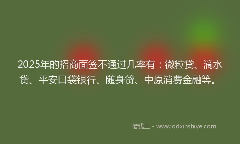 2025年的招商面签不通过几率有：微粒贷、滴水贷、平安口袋银行、随身贷、中原消费金融等。