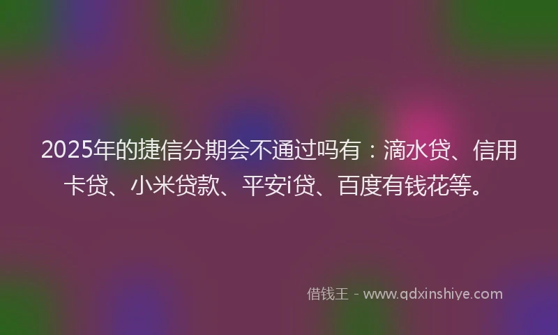 2025年的捷信分期会不通过吗有：滴水贷、信用卡贷、小米贷款、平安i贷、百度有钱花等。
