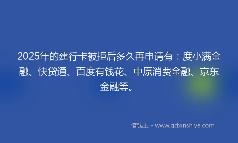 2025年的建行卡被拒后多久再申请有：度小满金融、快贷通、百度有钱花、中原消费金融、京东金融等。