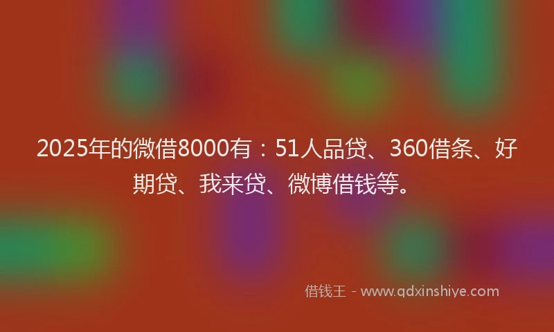 2025年的微借8000有：51人品贷、360借条、好期贷、我来贷、微博借钱等。