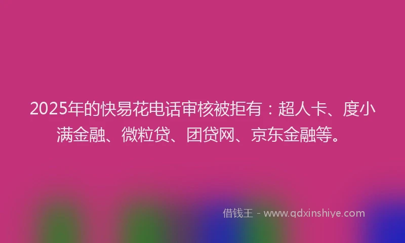 2025年的快易花电话审核被拒有：超人卡、度小满金融、微粒贷、团贷网、京东金融等。