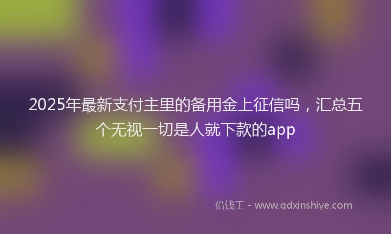 2025年最新支付主里的备用金上征信吗，汇总五个无视一切是人就下款的app