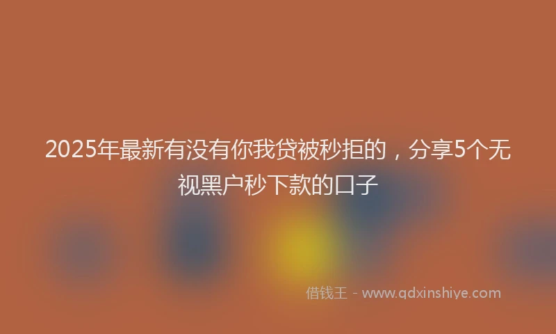 2025年最新有没有你我贷被秒拒的，分享5个无视黑户秒下款的口子
