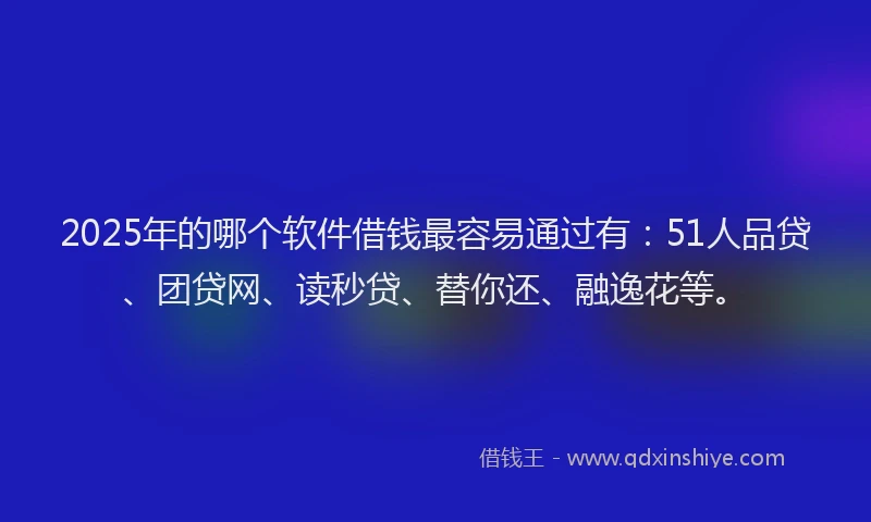 2025年的哪个软件借钱最容易通过有：51人品贷、团贷网、读秒贷、替你还、融逸花等。