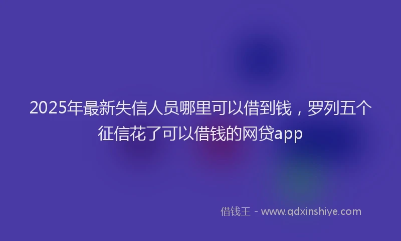 2025年最新失信人员哪里可以借到钱，罗列五个征信花了可以借钱的网贷app