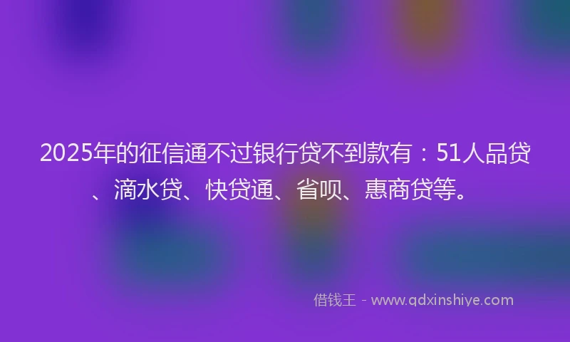 2025年的征信通不过银行贷不到款有：51人品贷、滴水贷、快贷通、省呗、惠商贷等。