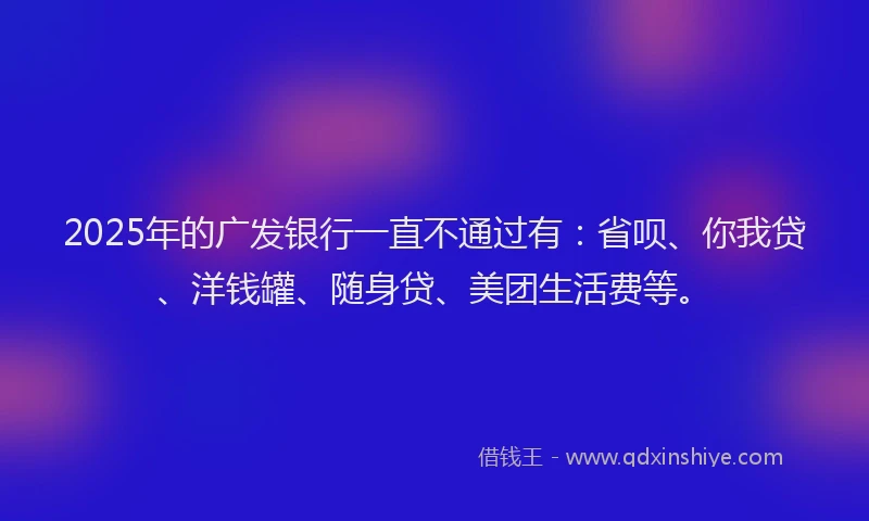 2025年的广发银行一直不通过有：省呗、你我贷、洋钱罐、随身贷、美团生活费等。