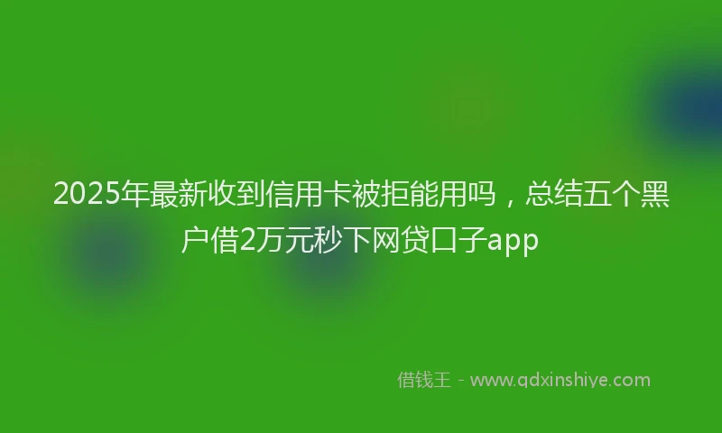 2025年最新收到信用卡被拒能用吗，总结五个黑户借2万元秒下网贷口子app
