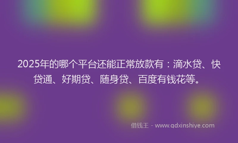 2025年的哪个平台还能正常放款有：滴水贷、快贷通、好期贷、随身贷、百度有钱花等。
