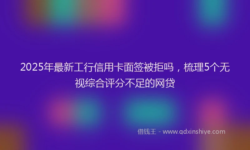 2025年最新工行信用卡面签被拒吗，梳理5个无视综合评分不足的网贷