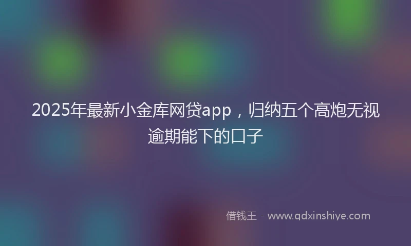 2025年最新小金库网贷app，归纳五个高炮无视逾期能下的口子