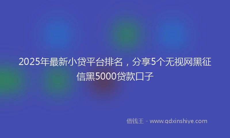 2025年最新小贷平台排名，分享5个无视网黑征信黑5000贷款口子