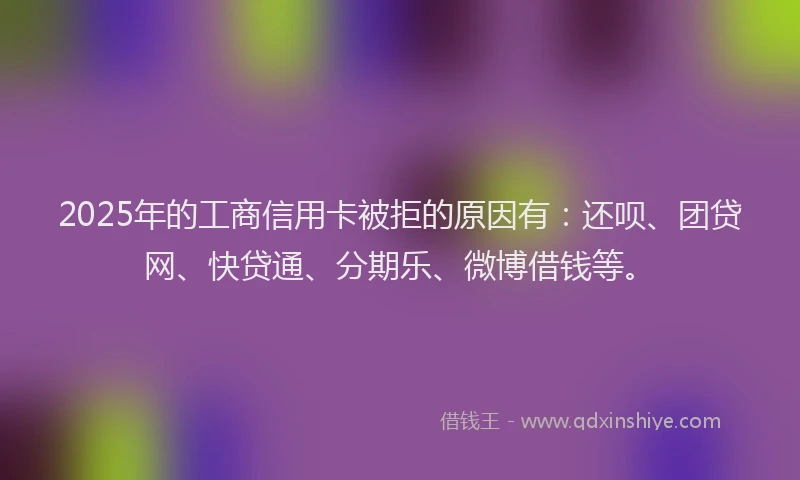 2025年的工商信用卡被拒的原因有：还呗、团贷网、快贷通、分期乐、微博借钱等。