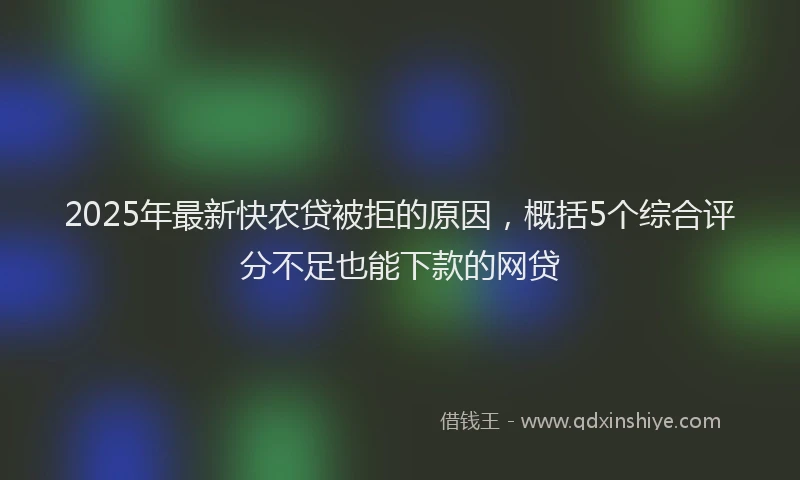 2025年最新快农贷被拒的原因，概括5个综合评分不足也能下款的网贷